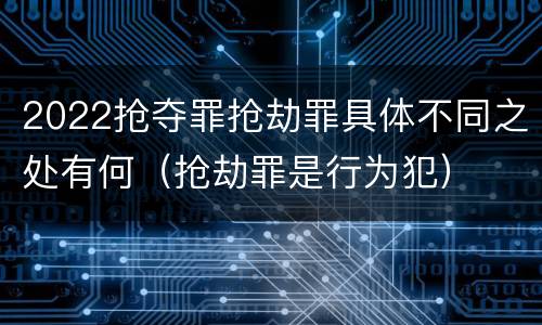 2022抢夺罪抢劫罪具体不同之处有何（抢劫罪是行为犯）