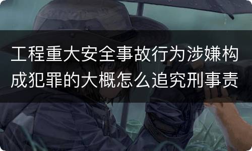工程重大安全事故行为涉嫌构成犯罪的大概怎么追究刑事责任