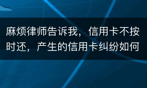 麻烦律师告诉我,信用卡不按时还,产生的信用卡纠纷如何处理 麻烦律师告诉我,信用卡不按时还,产生的信用卡纠纷如何处理