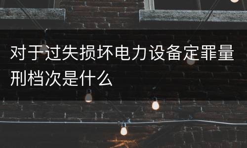 对于过失损坏电力设备定罪量刑档次是什么