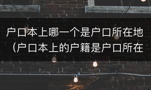 户口本上哪一个是户口所在地（户口本上的户籍是户口所在地吗）