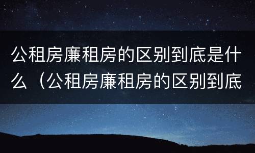 公租房廉租房的区别到底是什么（公租房廉租房的区别到底是什么呢）