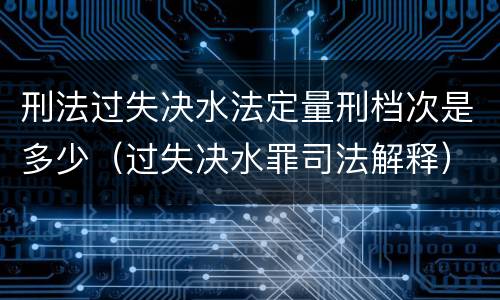 刑法过失决水法定量刑档次是多少（过失决水罪司法解释）