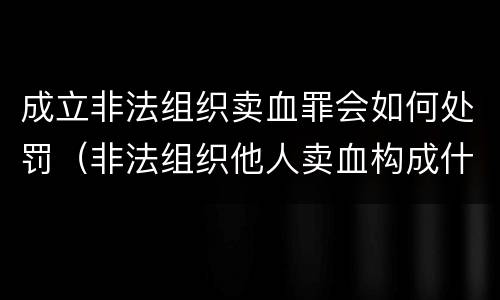 成立非法组织卖血罪会如何处罚（非法组织他人卖血构成什么罪）
