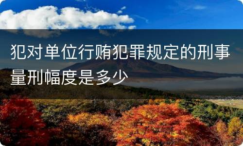 犯对单位行贿犯罪规定的刑事量刑幅度是多少