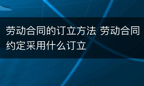 劳动合同的订立方法 劳动合同约定采用什么订立