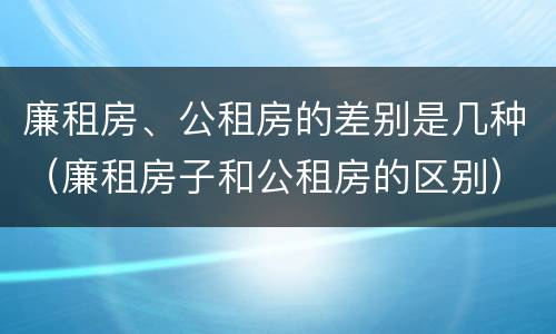 廉租房、公租房的差别是几种（廉租房子和公租房的区别）