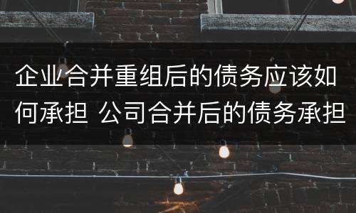 企业合并重组后的债务应该如何承担 公司合并后的债务承担