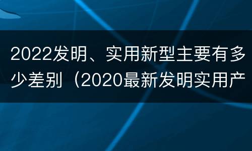 2022发明、实用新型主要有多少差别（2020最新发明实用产品）