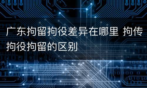 广东拘留拘役差异在哪里 拘传拘役拘留的区别