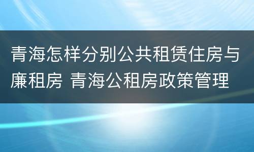 青海怎样分别公共租赁住房与廉租房 青海公租房政策管理