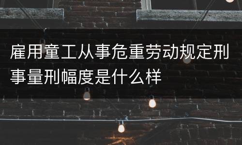 雇用童工从事危重劳动规定刑事量刑幅度是什么样