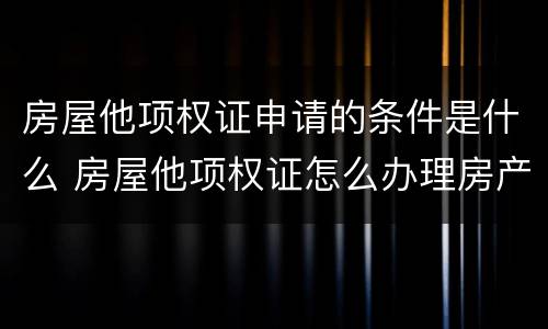 房屋他项权证申请的条件是什么 房屋他项权证怎么办理房产证