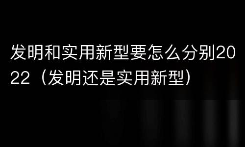 发明和实用新型要怎么分别2022（发明还是实用新型）