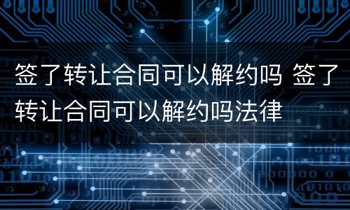 签了转让合同可以解约吗 签了转让合同可以解约吗法律