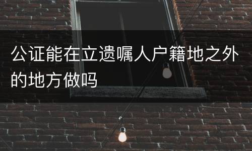公证能在立遗嘱人户籍地之外的地方做吗