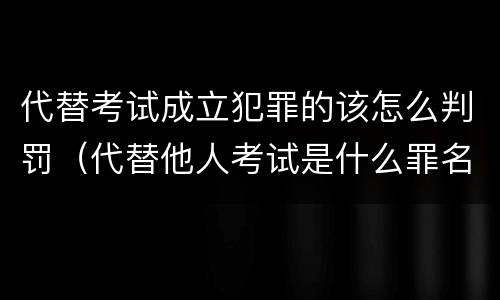 代替考试成立犯罪的该怎么判罚(代替他人考试是什么罪名)