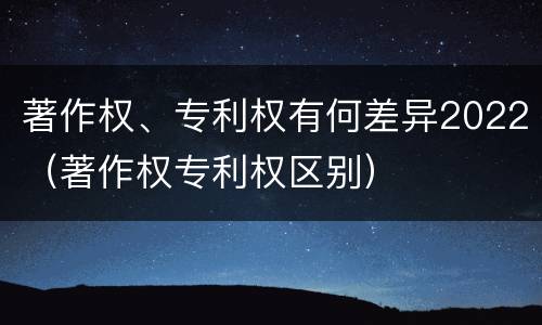 著作权、专利权有何差异2022（著作权专利权区别）