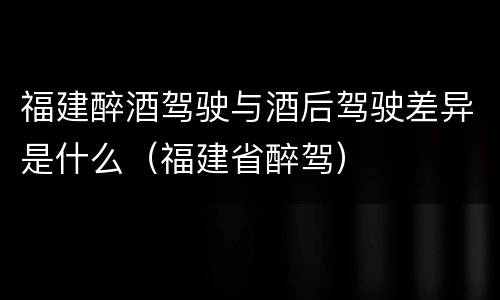 福建醉酒驾驶与酒后驾驶差异是什么（福建省醉驾）