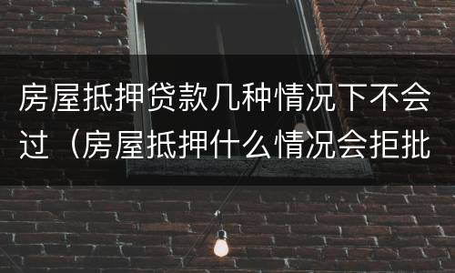 房屋抵押贷款几种情况下不会过（房屋抵押什么情况会拒批）