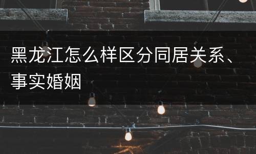 黑龙江怎么样区分同居关系、事实婚姻