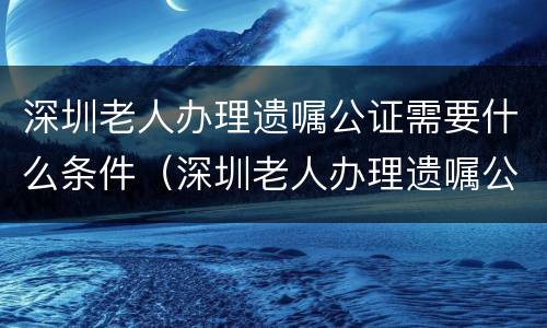 深圳老人办理遗嘱公证需要什么条件（深圳老人办理遗嘱公证需要什么条件呢）