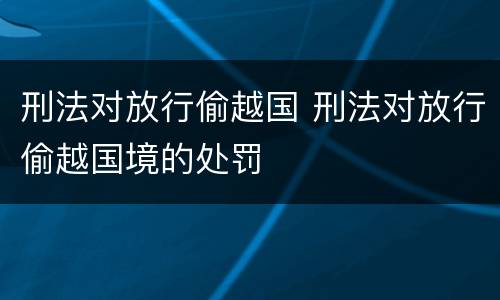 刑法对放行偷越国 刑法对放行偷越国境的处罚