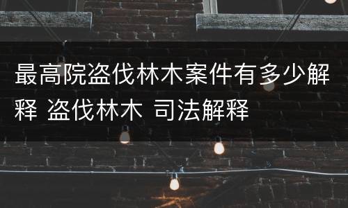 最高院盗伐林木案件有多少解释 盗伐林木 司法解释