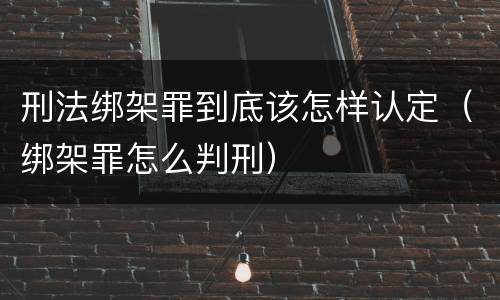 刑法绑架罪到底该怎样认定（绑架罪怎么判刑）