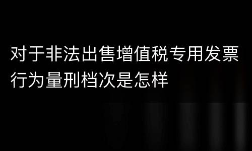 对于非法出售增值税专用发票行为量刑档次是怎样