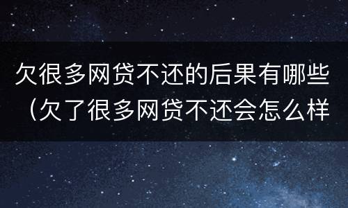 欠很多网贷不还的后果有哪些（欠了很多网贷不还会怎么样）
