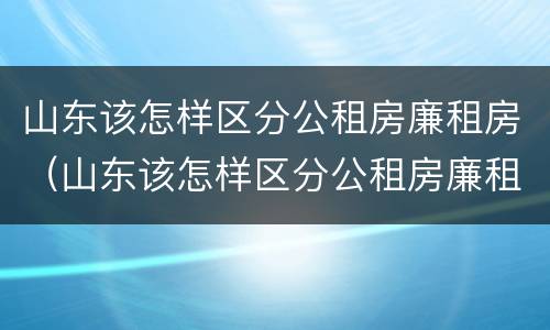 山东该怎样区分公租房廉租房(山东该怎样区分公租房廉租房和商品房) 山东该怎样区分公租房廉租房(山东该怎样区分公租房廉租房和商品房)
