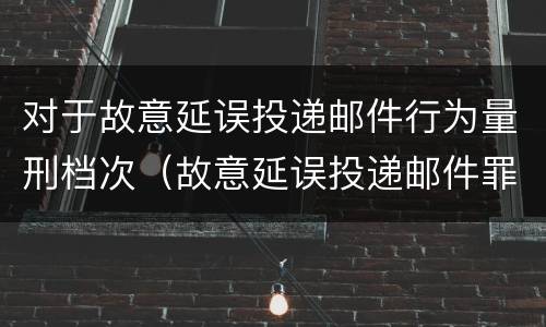 对于故意延误投递邮件行为量刑档次（故意延误投递邮件罪）