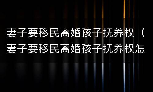 妻子要移民离婚孩子抚养权（妻子要移民离婚孩子抚养权怎么办）