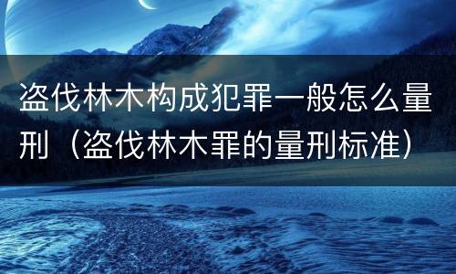 盗伐林木构成犯罪一般怎么量刑（盗伐林木罪的量刑标准）