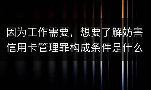 因为工作需要，想要了解妨害信用卡管理罪构成条件是什么