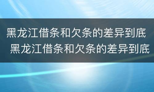 黑龙江借条和欠条的差异到底 黑龙江借条和欠条的差异到底有多大