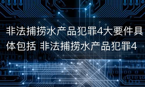 非法捕捞水产品犯罪4大要件具体包括 非法捕捞水产品犯罪4大要件具体包括哪些