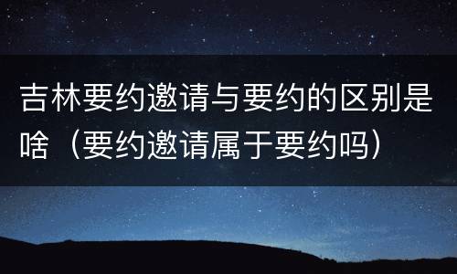 吉林要约邀请与要约的区别是啥（要约邀请属于要约吗）