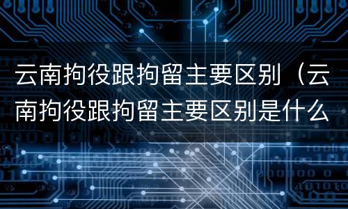 云南拘役跟拘留主要区别（云南拘役跟拘留主要区别是什么）