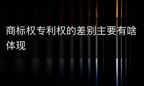 商标权专利权的差别主要有啥体现