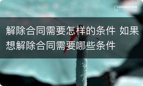 解除合同需要怎样的条件 如果想解除合同需要哪些条件