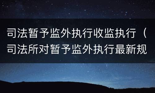 司法暂予监外执行收监执行（司法所对暂予监外执行最新规定）