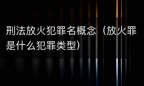 刑法放火犯罪名概念（放火罪是什么犯罪类型）