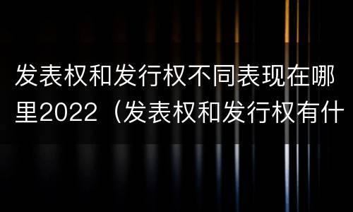 发表权和发行权不同表现在哪里2022（发表权和发行权有什么区别）