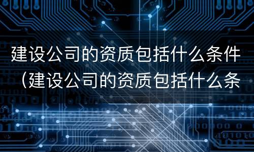 建设公司的资质包括什么条件（建设公司的资质包括什么条件呢）