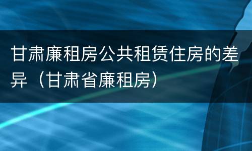甘肃廉租房公共租赁住房的差异（甘肃省廉租房）