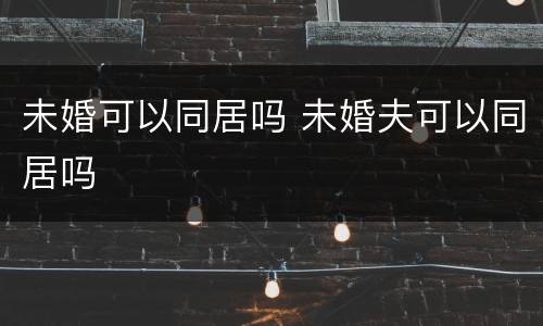 未婚可以同居吗 未婚夫可以同居吗