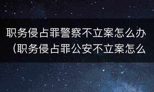 职务侵占罪警察不立案怎么办（职务侵占罪公安不立案怎么办）