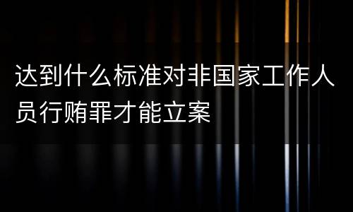 达到什么标准对非国家工作人员行贿罪才能立案